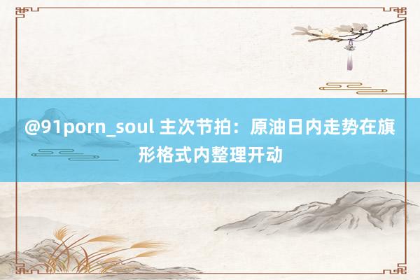 @91porn_soul 主次节拍：原油日内走势在旗形格式内整理开动