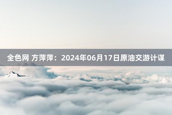 全色网 方萍萍：2024年06月17日原油交游计谋