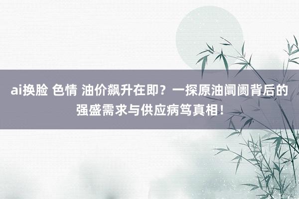 ai换脸 色情 油价飙升在即？一探原油阛阓背后的强盛需求与供应病笃真相！