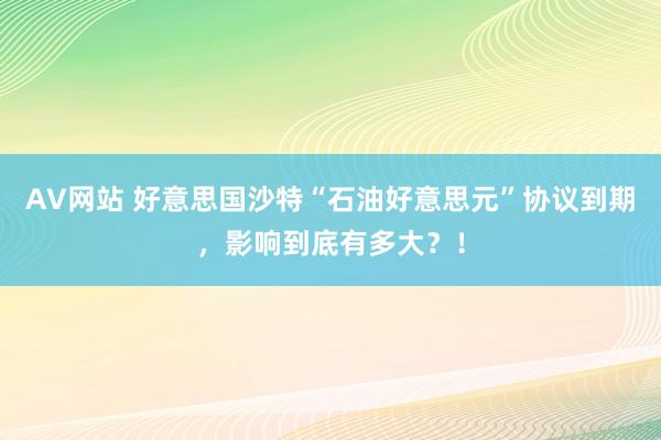 AV网站 好意思国沙特“石油好意思元”协议到期，影响到底有多大？！