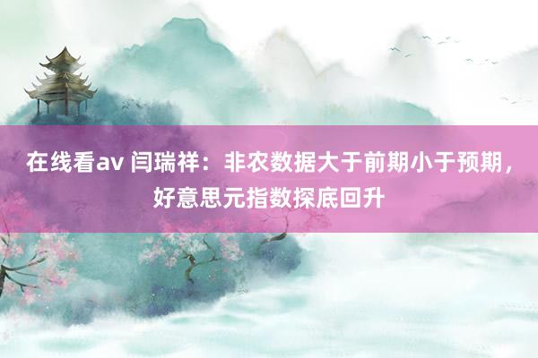 在线看av 闫瑞祥：非农数据大于前期小于预期，好意思元指数探底回升