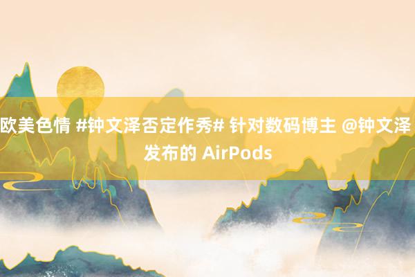 欧美色情 #钟文泽否定作秀# 针对数码博主 @钟文泽 发布的 AirPods