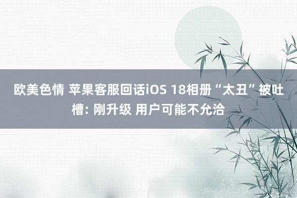 欧美色情 苹果客服回话iOS 18相册“太丑”被吐槽: 刚升级 用户可能不允洽