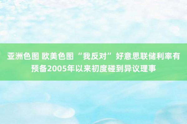 亚洲色图 欧美色图 “我反对” 好意思联储利率有预备2005年以来初度碰到异议理事