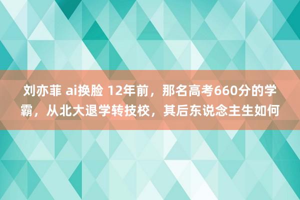 刘亦菲 ai换脸 12年前，那名高考660分的学霸，从北大退学转技校，其后东说念主生如何