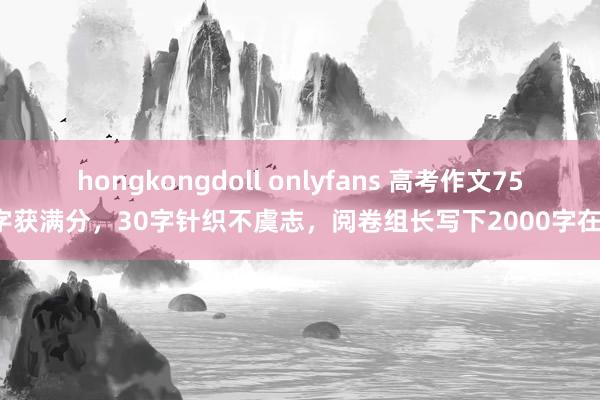 hongkongdoll onlyfans 高考作文755字获满分，30字针织不虞志，阅卷组长写下2000字在意