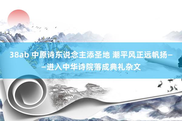 38ab 中原诗东说念主添圣地 潮平风正远帆扬——进入中华诗院落成典礼杂文