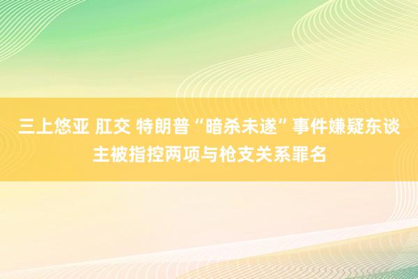 三上悠亚 肛交 特朗普“暗杀未遂”事件嫌疑东谈主被指控两项与枪支关系罪名