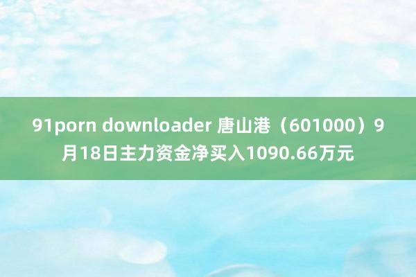 91porn downloader 唐山港（601000）9月18日主力资金净买入1090.66万元