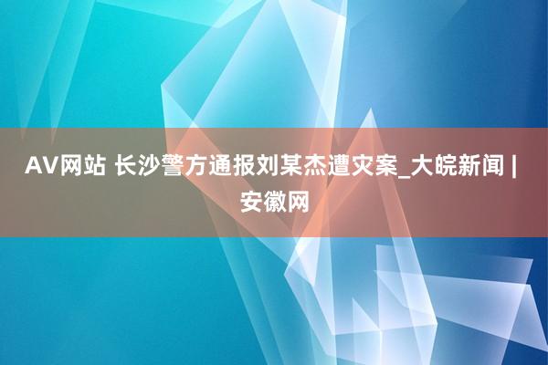 AV网站 长沙警方通报刘某杰遭灾案_大皖新闻 | 安徽网