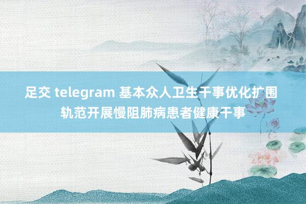 足交 telegram 基本众人卫生干事优化扩围 轨范开展慢阻肺病患者健康干事