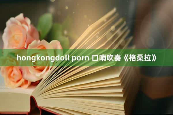 hongkongdoll porn 口哨吹奏《格桑拉》