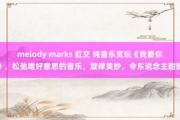 melody marks 肛交 纯音乐赏玩《我要你》，松弛唯好意思的音乐，旋律美妙，令东说念主酣醉