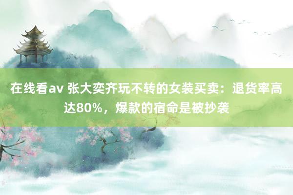 在线看av 张大奕齐玩不转的女装买卖：退货率高达80%，爆款的宿命是被抄袭