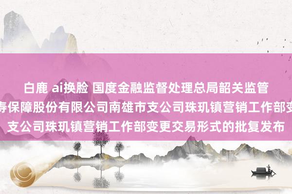 白鹿 ai换脸 国度金融监督处理总局韶关监管分局对于中国东说念主寿保障股份有限公司南雄市支公司珠玑镇营销工作部变更交易形式的批复发布