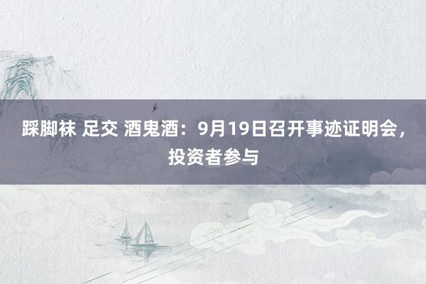 踩脚袜 足交 酒鬼酒：9月19日召开事迹证明会，投资者参与