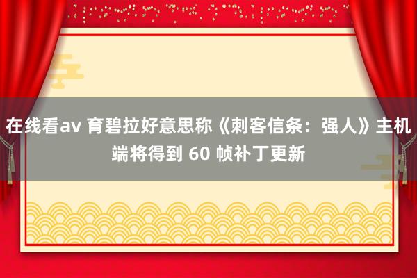 在线看av 育碧拉好意思称《刺客信条：强人》主机端将得到 60 帧补丁更新