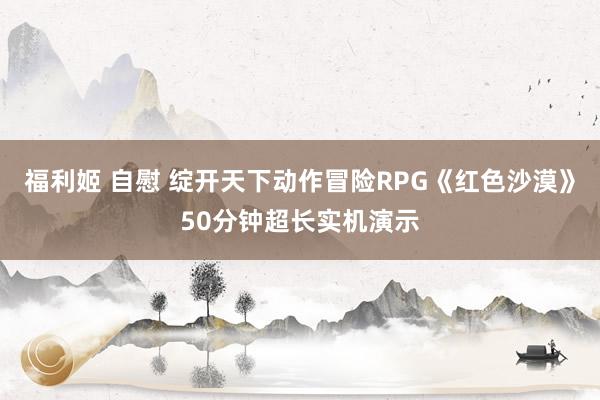 福利姬 自慰 绽开天下动作冒险RPG《红色沙漠》50分钟超长实机演示