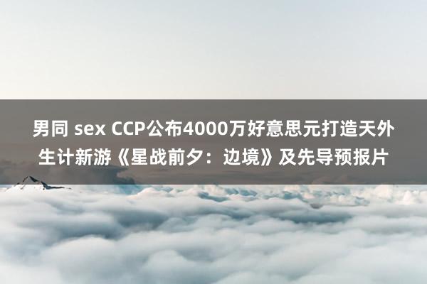 男同 sex CCP公布4000万好意思元打造天外生计新游《星战前夕：边境》及先导预报片