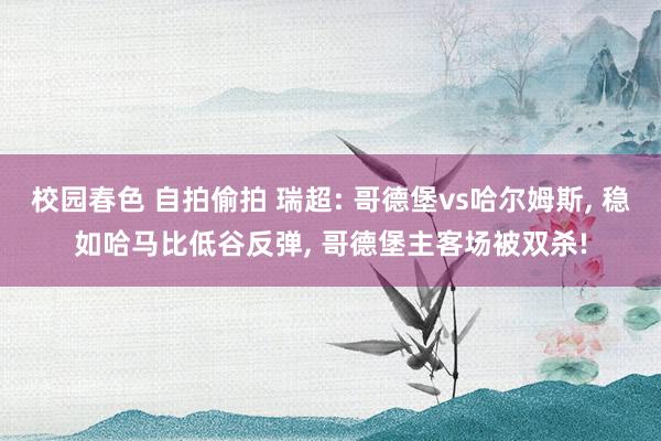 校园春色 自拍偷拍 瑞超: 哥德堡vs哈尔姆斯， 稳如哈马比低谷反弹， 哥德堡主客场被双杀!