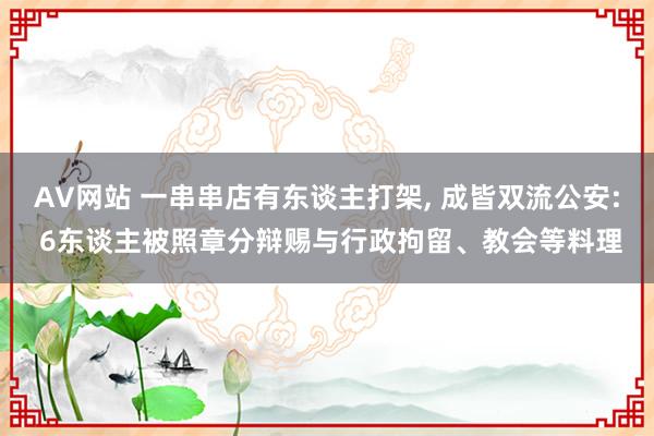 AV网站 一串串店有东谈主打架， 成皆双流公安: 6东谈主被照章分辩赐与行政拘留、教会等料理