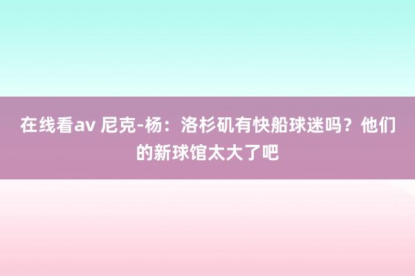 在线看av 尼克-杨：洛杉矶有快船球迷吗？他们的新球馆太大了吧