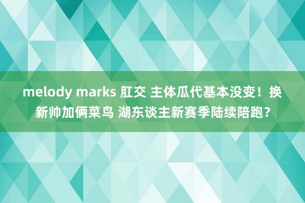 melody marks 肛交 主体瓜代基本没变！换新帅加俩菜鸟 湖东谈主新赛季陆续陪跑？