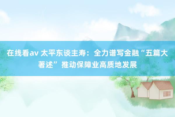 在线看av 太平东谈主寿：全力谱写金融“五篇大著述” 推动保障业高质地发展