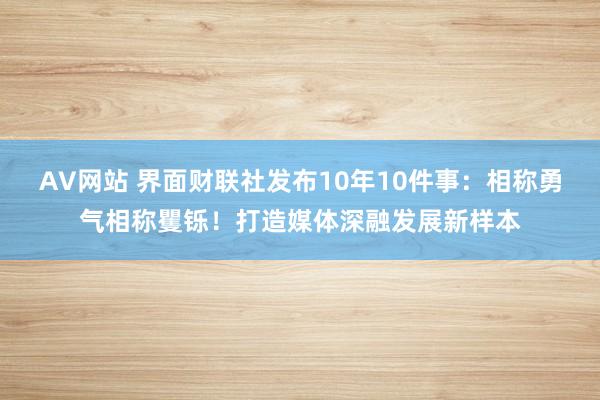 AV网站 界面财联社发布10年10件事：相称勇气相称矍铄！打造媒体深融发展新样本