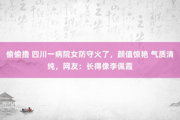 偷偷撸 四川一病院女防守火了，颜值惊艳 气质清纯，网友：长得像李佩霞