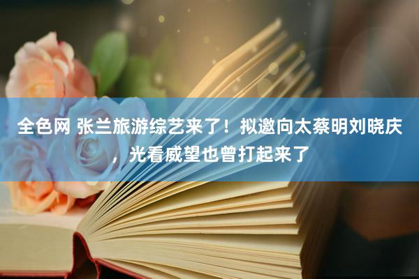 全色网 张兰旅游综艺来了！拟邀向太蔡明刘晓庆，光看威望也曾打起来了