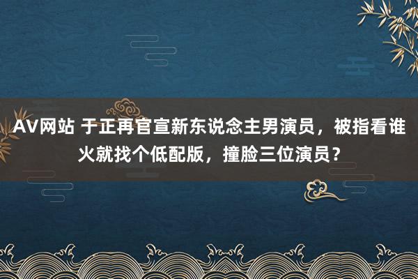 AV网站 于正再官宣新东说念主男演员，被指看谁火就找个低配版，撞脸三位演员？