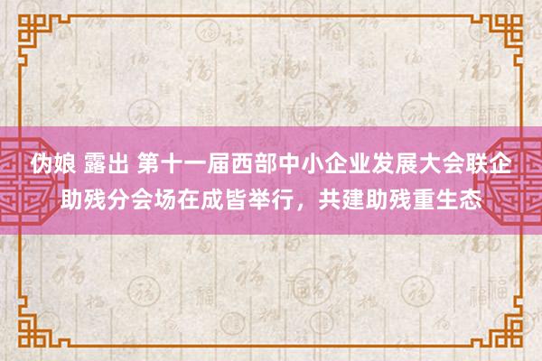 伪娘 露出 第十一届西部中小企业发展大会联企助残分会场在成皆举行，共建助残重生态