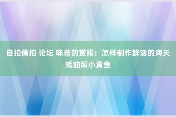 自拍偷拍 论坛 味蕾的赏赐：怎样制作鲜活的海天蚝油焖小黄鱼