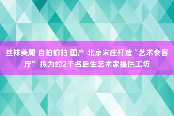 丝袜美腿 自拍偷拍 国产 北京宋庄打造“艺术会客厅” 拟为约2千名后生艺术家提供工坊