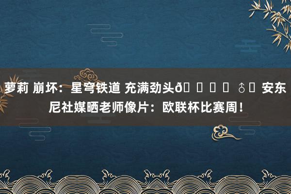 萝莉 崩坏：星穹铁道 充满劲头🏃‍♂️安东尼社媒晒老师像片：欧联杯比赛周！