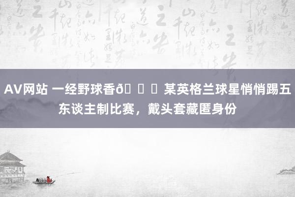 AV网站 一经野球香😂某英格兰球星悄悄踢五东谈主制比赛，戴头套藏匿身份