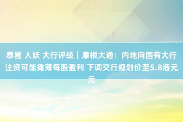 泰國 人妖 大行评级｜摩根大通：内地向国有大行注资可能摊薄每股盈利 下调交行规划价至5.8港元