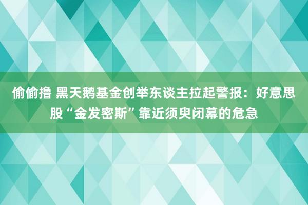 偷偷撸 黑天鹅基金创举东谈主拉起警报：好意思股“金发密斯”靠近须臾闭幕的危急