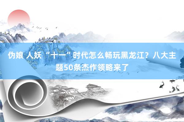 伪娘 人妖 “十一”时代怎么畅玩黑龙江？八大主题50条杰作领略来了