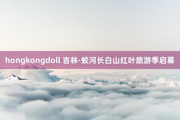 hongkongdoll 吉林·蛟河长白山红叶旅游季启幕