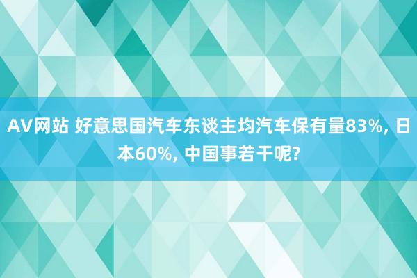 AV网站 好意思国汽车东谈主均汽车保有量83%， 日本60%， 中国事若干呢?