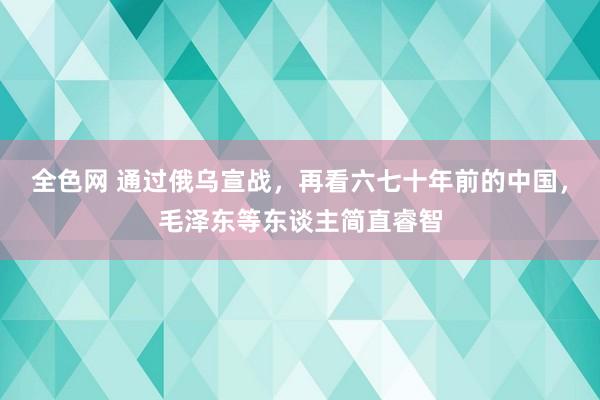 全色网 通过俄乌宣战，再看六七十年前的中国，毛泽东等东谈主简直睿智