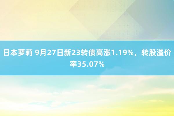 日本萝莉 9月27日新23转债高涨1.19%，转股溢价率35.07%