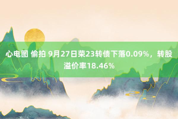 心电图 偷拍 9月27日荣23转债下落0.09%，转股溢价率18.46%