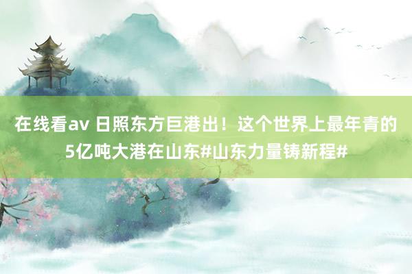 在线看av 日照东方巨港出！这个世界上最年青的5亿吨大港在山东#山东力量铸新程#