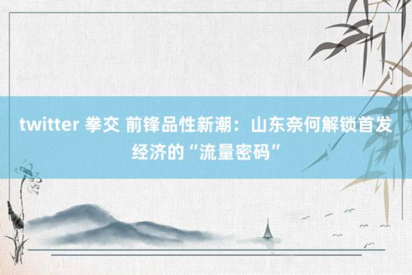 twitter 拳交 前锋品性新潮：山东奈何解锁首发经济的“流量密码”