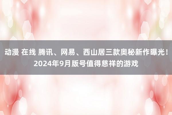 动漫 在线 腾讯、网易、西山居三款奥秘新作曝光！2024年9月版号值得慈祥的游戏