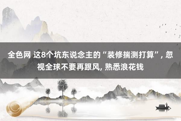 全色网 这8个坑东说念主的“装修揣测打算”， 忽视全球不要再跟风， 熟悉浪花钱