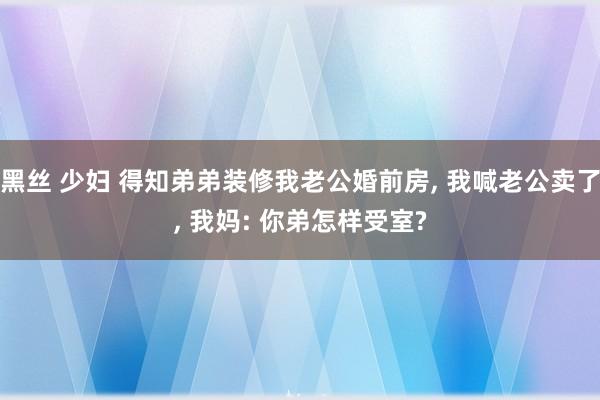 黑丝 少妇 得知弟弟装修我老公婚前房， 我喊老公卖了， 我妈: 你弟怎样受室?